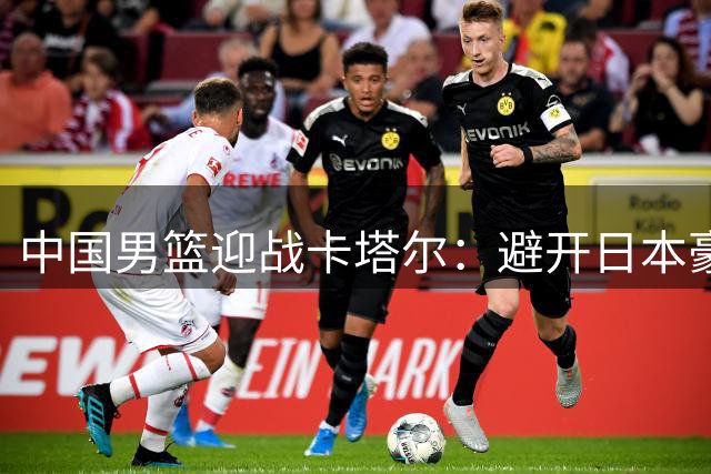 中国男篮迎战卡塔尔：避开日本豪华阵容，能否抓住战略机遇？