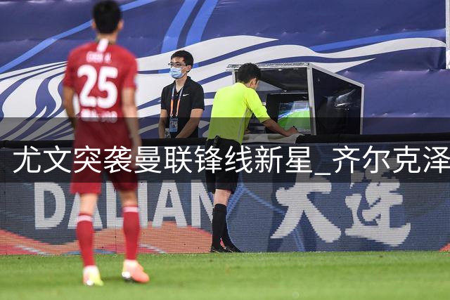 尤文突袭曼联锋线新星 齐尔克泽或重返意甲救急