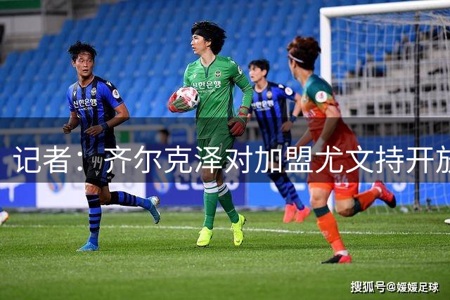 记者：齐尔克泽对加盟尤文持开放态度，曼联倾向于永久转会